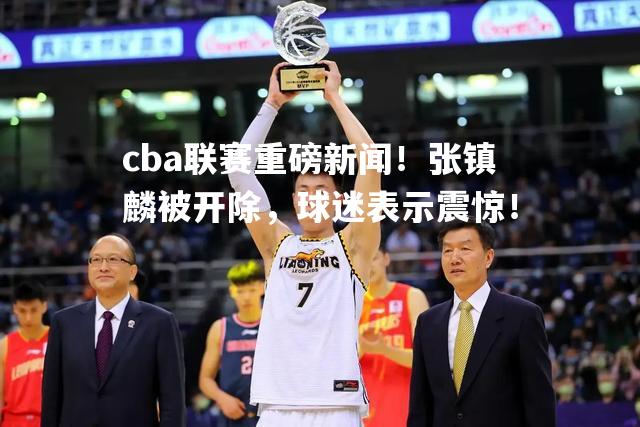 cba联赛重磅新闻！张镇麟被开除，球迷表示震惊！