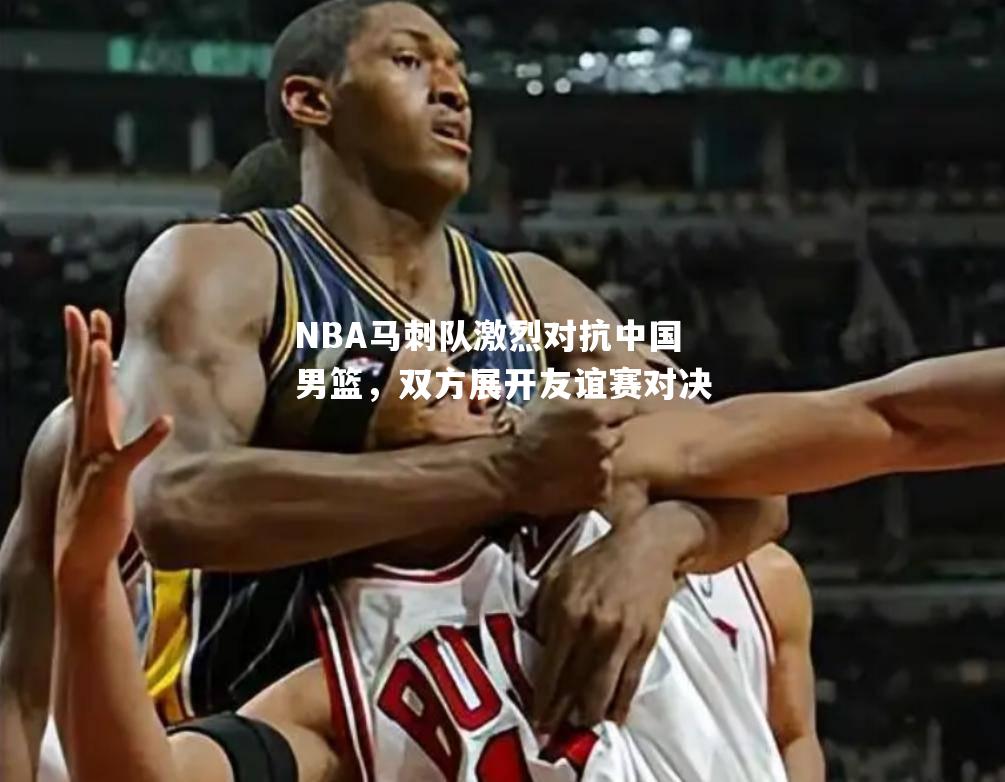 NBA马刺队激烈对抗中国男篮，双方展开友谊赛对决