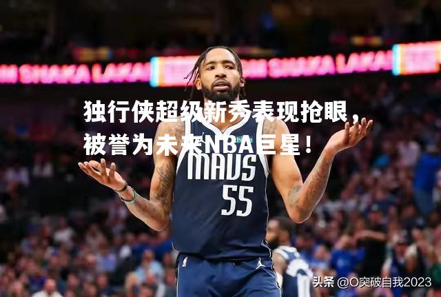 独行侠超级新秀表现抢眼，被誉为未来NBA巨星！