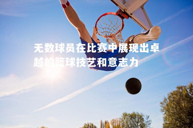 无数球员在比赛中展现出卓越的篮球技艺和意志力