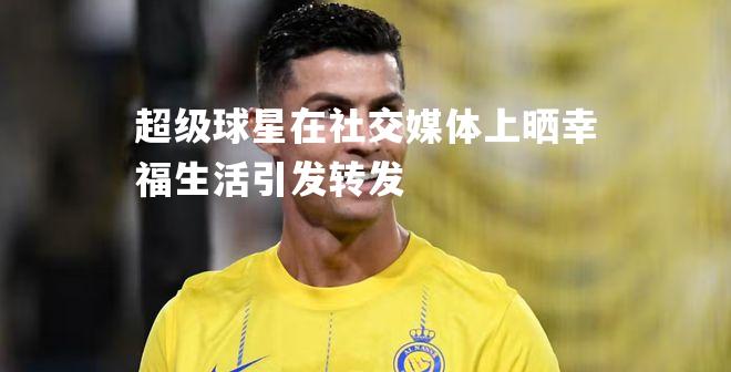 超级球星在社交媒体上晒幸福生活引发转发