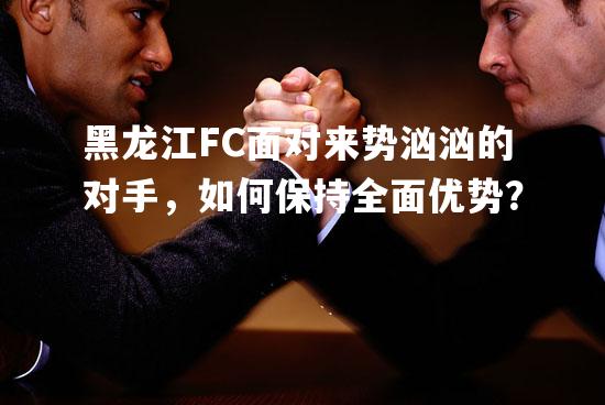 黑龙江FC面对来势汹汹的对手，如何保持全面优势？